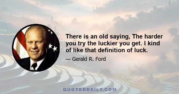 There is an old saying, The harder you try the luckier you get. I kind of like that definition of luck.