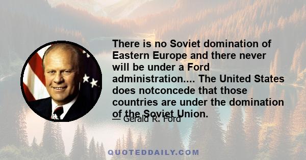 There is no Soviet domination of Eastern Europe and there never will be under a Ford administration.... The United States does notconcede that those countries are under the domination of the Soviet Union.