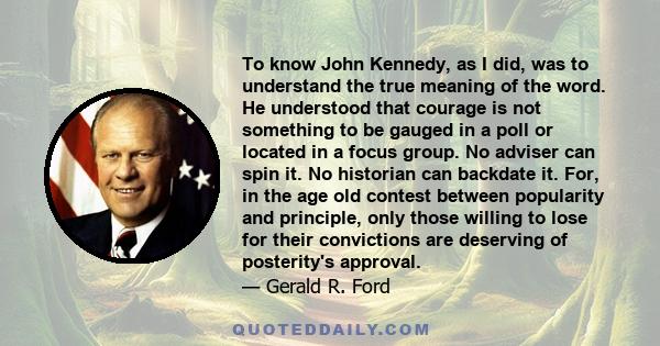 To know John Kennedy, as I did, was to understand the true meaning of the word. He understood that courage is not something to be gauged in a poll or located in a focus group. No adviser can spin it. No historian can