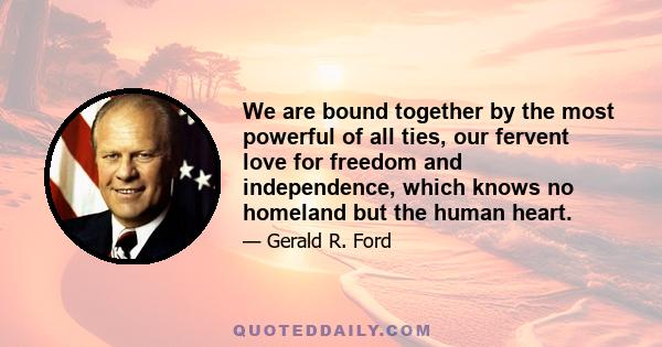 We are bound together by the most powerful of all ties, our fervent love for freedom and independence, which knows no homeland but the human heart.