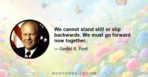 We cannot stand still or slip backwards. We must go forward now together.