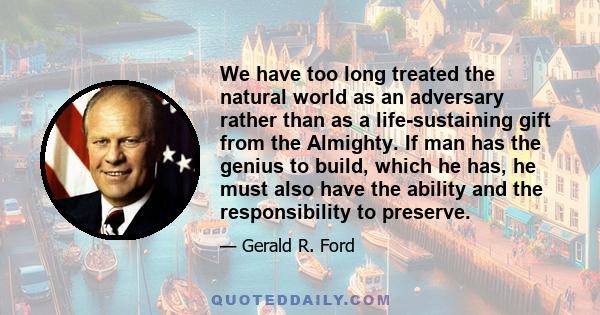 We have too long treated the natural world as an adversary rather than as a life-sustaining gift from the Almighty. If man has the genius to build, which he has, he must also have the ability and the responsibility to