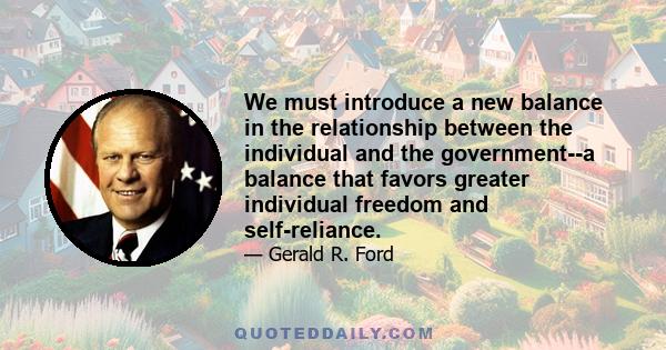 We must introduce a new balance in the relationship between the individual and the government--a balance that favors greater individual freedom and self-reliance.