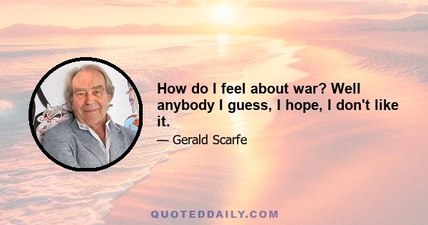 How do I feel about war? Well anybody I guess, I hope, I don't like it.