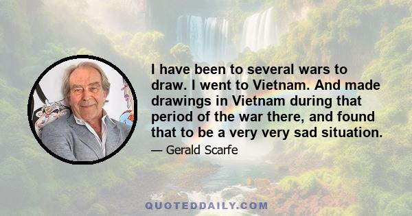 I have been to several wars to draw. I went to Vietnam. And made drawings in Vietnam during that period of the war there, and found that to be a very very sad situation.