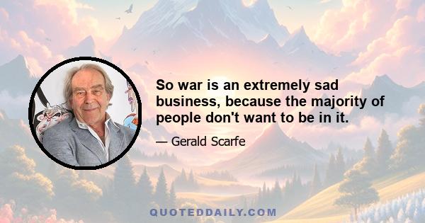 So war is an extremely sad business, because the majority of people don't want to be in it.