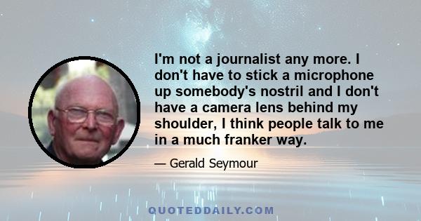 I'm not a journalist any more. I don't have to stick a microphone up somebody's nostril and I don't have a camera lens behind my shoulder, I think people talk to me in a much franker way.