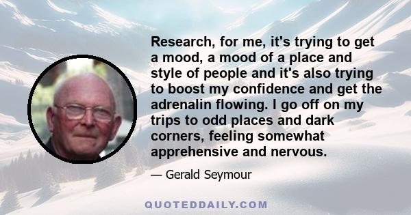 Research, for me, it's trying to get a mood, a mood of a place and style of people and it's also trying to boost my confidence and get the adrenalin flowing. I go off on my trips to odd places and dark corners, feeling