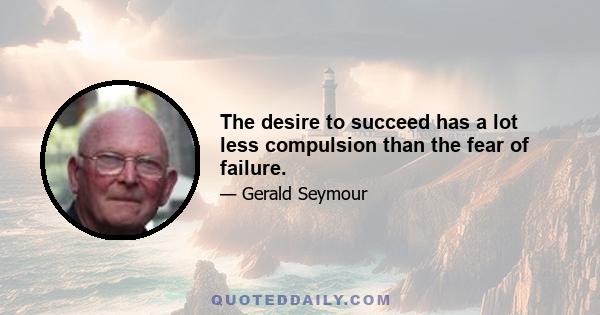 The desire to succeed has a lot less compulsion than the fear of failure.