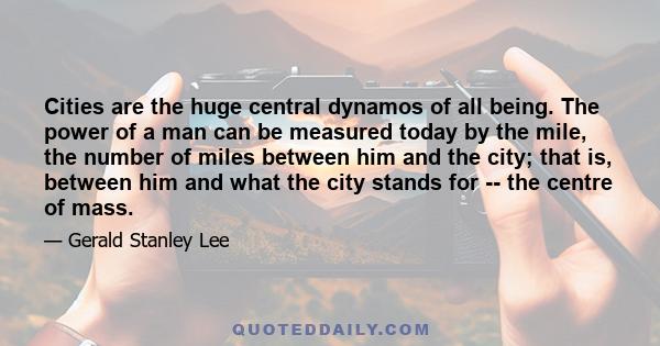 Cities are the huge central dynamos of all being. The power of a man can be measured today by the mile, the number of miles between him and the city; that is, between him and what the city stands for -- the centre of