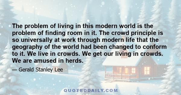 The problem of living in this modern world is the problem of finding room in it. The crowd principle is so universally at work through modern life that the geography of the world had been changed to conform to it. We