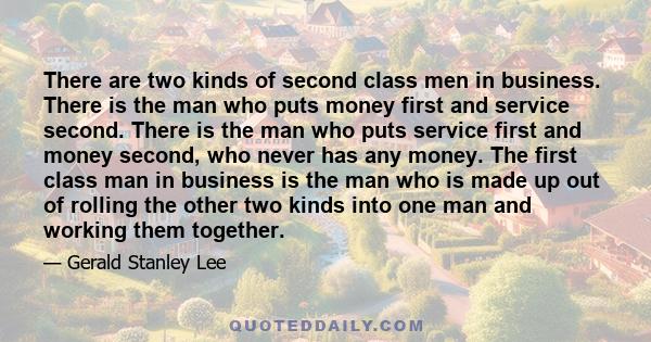 There are two kinds of second class men in business. There is the man who puts money first and service second. There is the man who puts service first and money second, who never has any money. The first class man in