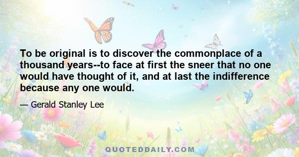 To be original is to discover the commonplace of a thousand years--to face at first the sneer that no one would have thought of it, and at last the indifference because any one would.