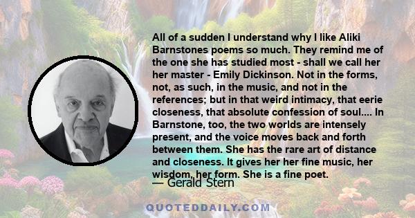 All of a sudden I understand why I like Aliki Barnstones poems so much. They remind me of the one she has studied most - shall we call her her master - Emily Dickinson. Not in the forms, not, as such, in the music, and