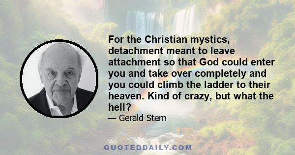 For the Christian mystics, detachment meant to leave attachment so that God could enter you and take over completely and you could climb the ladder to their heaven. Kind of crazy, but what the hell?