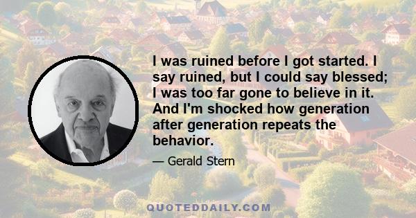 I was ruined before I got started. I say ruined, but I could say blessed; I was too far gone to believe in it. And I'm shocked how generation after generation repeats the behavior.