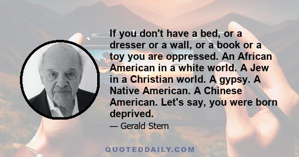 If you don't have a bed, or a dresser or a wall, or a book or a toy you are oppressed. An African American in a white world. A Jew in a Christian world. A gypsy. A Native American. A Chinese American. Let's say, you