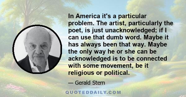 In America it's a particular problem. The artist, particularly the poet, is just unacknowledged; if I can use that dumb word. Maybe it has always been that way. Maybe the only way he or she can be acknowledged is to be