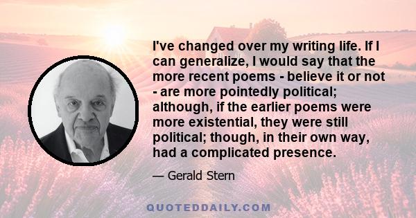 I've changed over my writing life. If I can generalize, I would say that the more recent poems - believe it or not - are more pointedly political; although, if the earlier poems were more existential, they were still