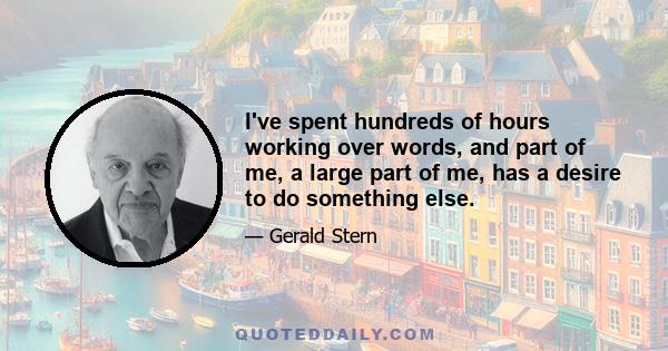 I've spent hundreds of hours working over words, and part of me, a large part of me, has a desire to do something else.