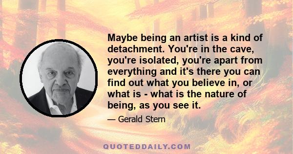 Maybe being an artist is a kind of detachment. You're in the cave, you're isolated, you're apart from everything and it's there you can find out what you believe in, or what is - what is the nature of being, as you see