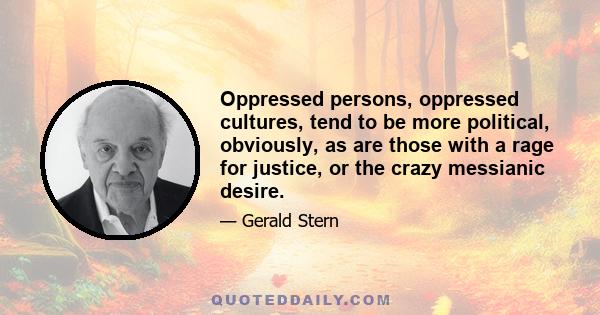 Oppressed persons, oppressed cultures, tend to be more political, obviously, as are those with a rage for justice, or the crazy messianic desire.