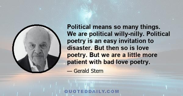 Political means so many things. We are political willy-nilly. Political poetry is an easy invitation to disaster. But then so is love poetry. But we are a little more patient with bad love poetry.