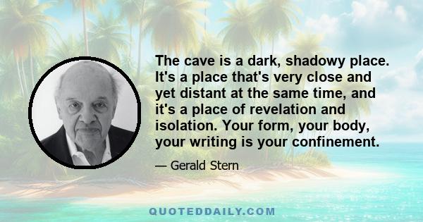 The cave is a dark, shadowy place. It's a place that's very close and yet distant at the same time, and it's a place of revelation and isolation. Your form, your body, your writing is your confinement.