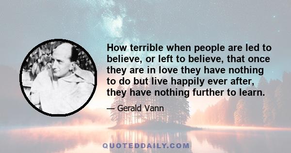 How terrible when people are led to believe, or left to believe, that once they are in love they have nothing to do but live happily ever after, they have nothing further to learn.