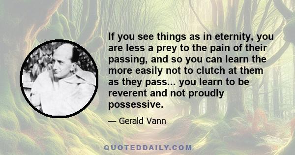 If you see things as in eternity, you are less a prey to the pain of their passing, and so you can learn the more easily not to clutch at them as they pass... you learn to be reverent and not proudly possessive.