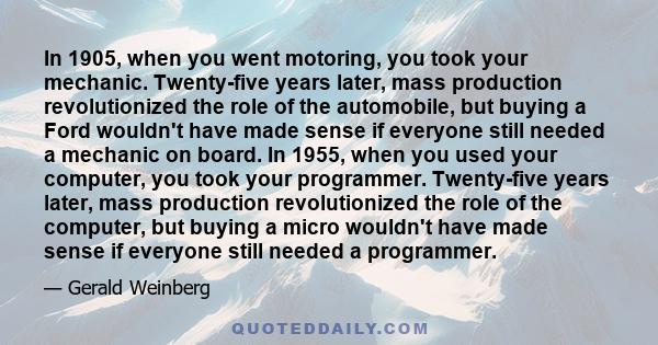 In 1905, when you went motoring, you took your mechanic. Twenty-five years later, mass production revolutionized the role of the automobile, but buying a Ford wouldn't have made sense if everyone still needed a mechanic 