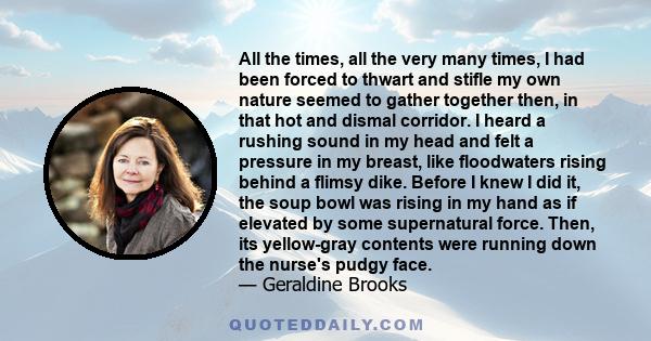 All the times, all the very many times, I had been forced to thwart and stifle my own nature seemed to gather together then, in that hot and dismal corridor. I heard a rushing sound in my head and felt a pressure in my