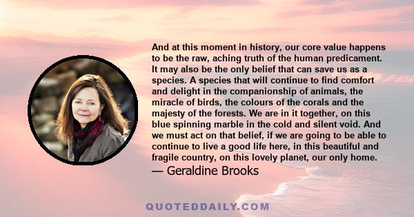 And at this moment in history, our core value happens to be the raw, aching truth of the human predicament. It may also be the only belief that can save us as a species. A species that will continue to find comfort and