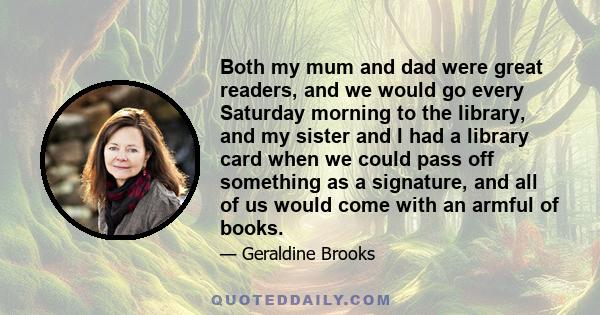 Both my mum and dad were great readers, and we would go every Saturday morning to the library, and my sister and I had a library card when we could pass off something as a signature, and all of us would come with an