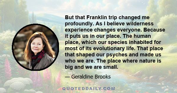 But that Franklin trip changed me profoundly. As I believe wilderness experience changes everyone. Because it puts us in our place. The human place, which our species inhabited for most of its evolutionary life. That