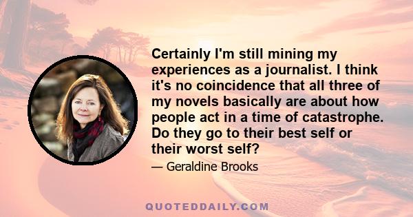 Certainly I'm still mining my experiences as a journalist. I think it's no coincidence that all three of my novels basically are about how people act in a time of catastrophe. Do they go to their best self or their