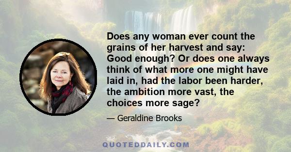 Does any woman ever count the grains of her harvest and say: Good enough? Or does one always think of what more one might have laid in, had the labor been harder, the ambition more vast, the choices more sage?