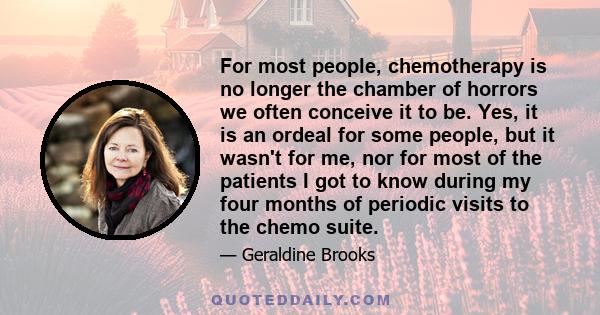 For most people, chemotherapy is no longer the chamber of horrors we often conceive it to be. Yes, it is an ordeal for some people, but it wasn't for me, nor for most of the patients I got to know during my four months