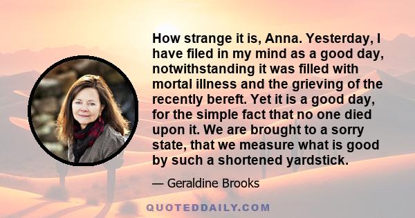 How strange it is, Anna. Yesterday, I have filed in my mind as a good day, notwithstanding it was filled with mortal illness and the grieving of the recently bereft. Yet it is a good day, for the simple fact that no one 