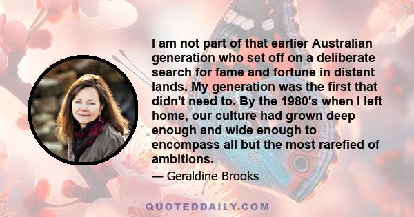 I am not part of that earlier Australian generation who set off on a deliberate search for fame and fortune in distant lands. My generation was the first that didn't need to. By the 1980's when I left home, our culture