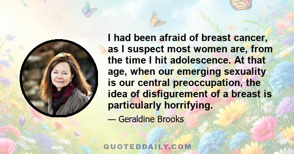 I had been afraid of breast cancer, as I suspect most women are, from the time I hit adolescence. At that age, when our emerging sexuality is our central preoccupation, the idea of disfigurement of a breast is