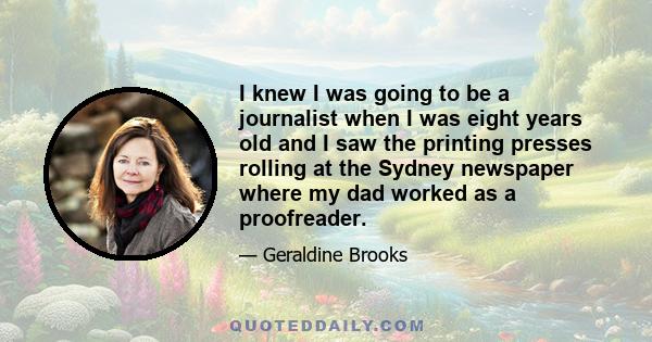 I knew I was going to be a journalist when I was eight years old and I saw the printing presses rolling at the Sydney newspaper where my dad worked as a proofreader.