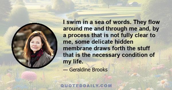 I swim in a sea of words. They flow around me and through me and, by a process that is not fully clear to me, some delicate hidden membrane draws forth the stuff that is the necessary condition of my life.