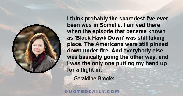 I think probably the scaredest I've ever been was in Somalia. I arrived there when the episode that became known as 'Black Hawk Down' was still taking place. The Americans were still pinned down under fire. And