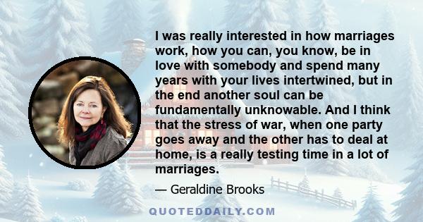 I was really interested in how marriages work, how you can, you know, be in love with somebody and spend many years with your lives intertwined, but in the end another soul can be fundamentally unknowable. And I think