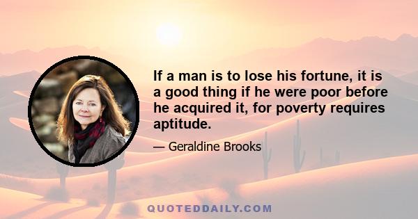 If a man is to lose his fortune, it is a good thing if he were poor before he acquired it, for poverty requires aptitude.