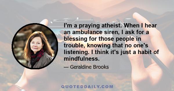 I'm a praying atheist. When I hear an ambulance siren, I ask for a blessing for those people in trouble, knowing that no one's listening. I think it's just a habit of mindfulness.