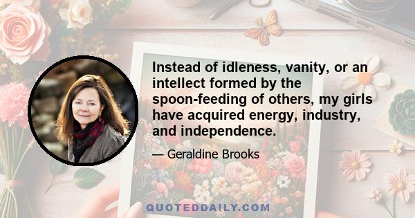 Instead of idleness, vanity, or an intellect formed by the spoon-feeding of others, my girls have acquired energy, industry, and independence.