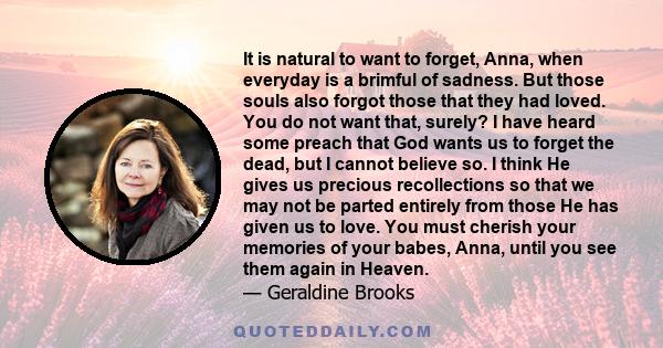 It is natural to want to forget, Anna, when everyday is a brimful of sadness. But those souls also forgot those that they had loved. You do not want that, surely? I have heard some preach that God wants us to forget the 