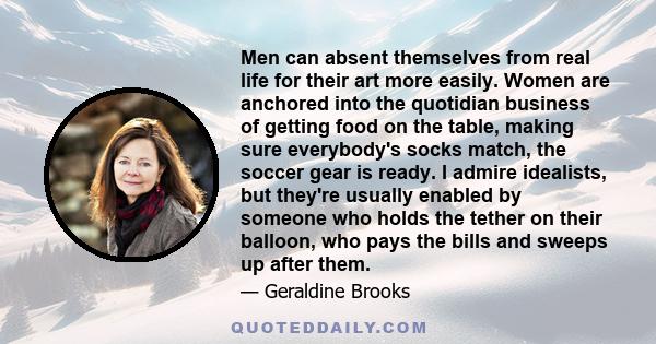 Men can absent themselves from real life for their art more easily. Women are anchored into the quotidian business of getting food on the table, making sure everybody's socks match, the soccer gear is ready. I admire